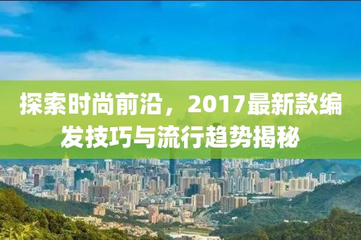 探索时尚前沿，2017最新款编发技巧与流行趋势揭秘
