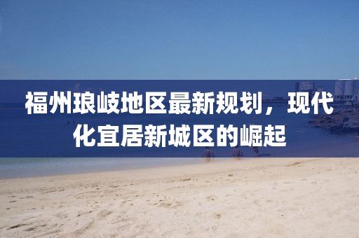 福州琅岐地区最新规划，现代化宜居新城区的崛起