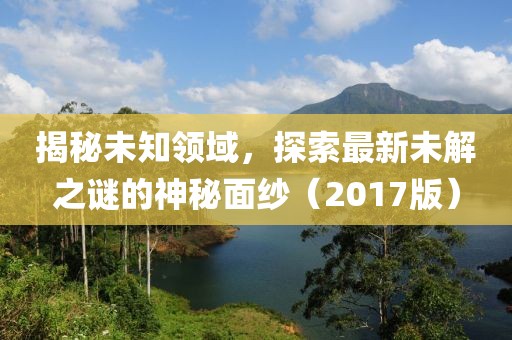 揭秘未知领域，探索最新未解之谜的神秘面纱（2017版）