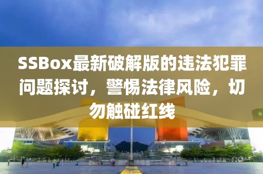 SSBox最新破解版的违法犯罪问题探讨，警惕法律风险，切勿触碰红线
