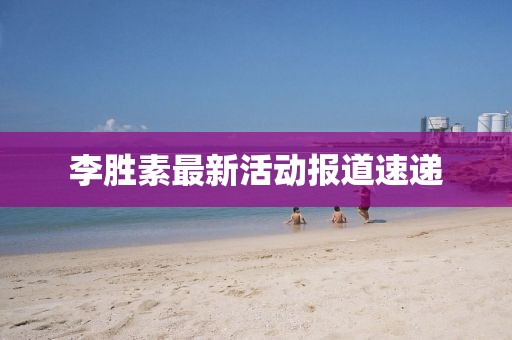 李胜素最新活动报道速递