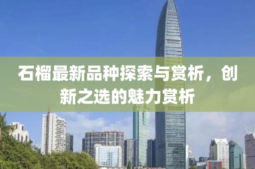 石榴最新品种探索与赏析，创新之选的魅力赏析