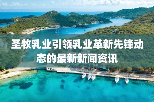 圣牧乳业引领乳业革新先锋动态的最新新闻资讯
