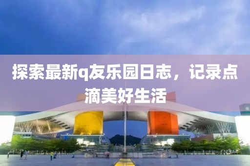 探索最新q友乐园日志，记录点滴美好生活