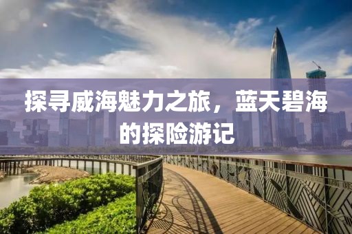 探寻威海魅力之旅，蓝天碧海的探险游记