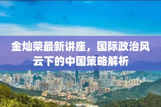 金灿荣最新讲座，国际政治风云下的中国策略解析