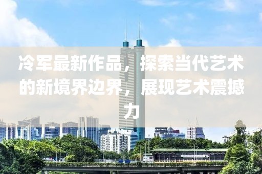 冷军最新作品，探索当代艺术的新境界边界，展现艺术震撼力