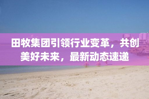 田牧集团引领行业变革，共创美好未来，最新动态速递