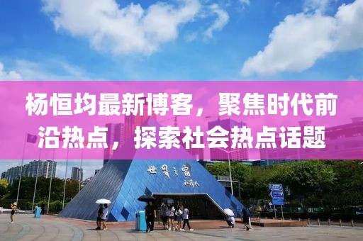 杨恒均最新博客，聚焦时代前沿热点，探索社会热点话题