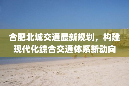 合肥北城交通最新规划，构建现代化综合交通体系新动向