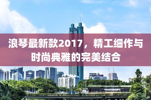 浪琴最新款2017，精工细作与时尚典雅的完美结合
