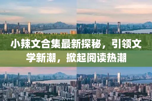 小辣文合集最新探秘，引领文学新潮，掀起阅读热潮
