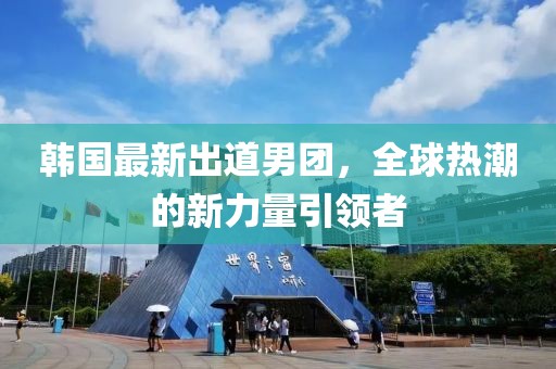 韩国最新出道男团，全球热潮的新力量引领者
