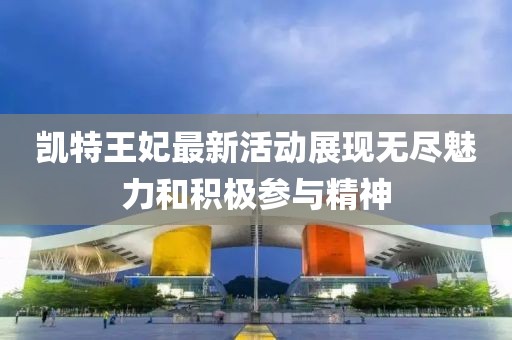 凯特王妃最新活动展现无尽魅力和积极参与精神