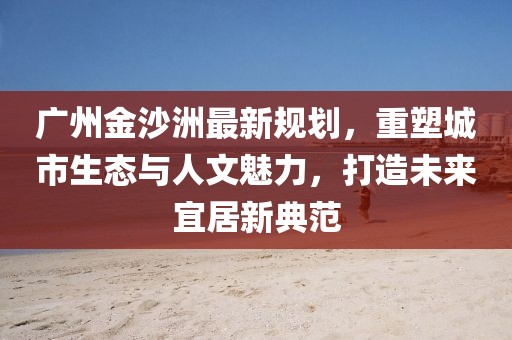 广州金沙洲最新规划，重塑城市生态与人文魅力，打造未来宜居新典范