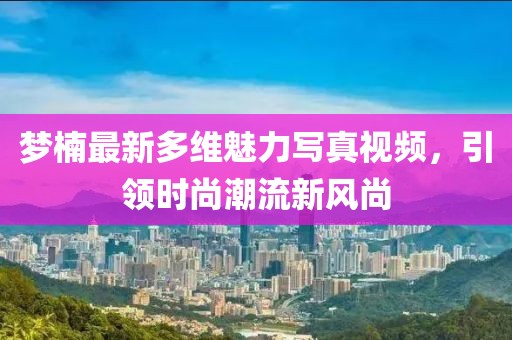 梦楠最新多维魅力写真视频，引领时尚潮流新风尚