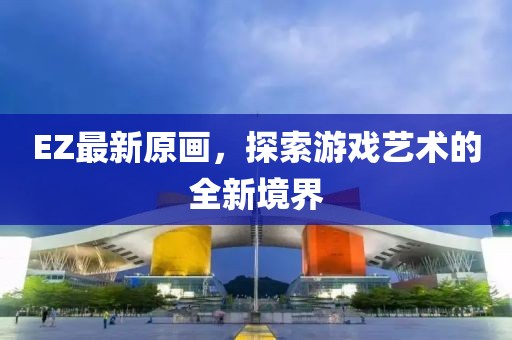 EZ最新原画，探索游戏艺术的全新境界