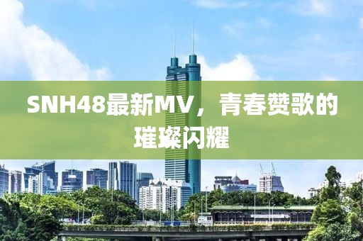 SNH48最新MV，青春赞歌的璀璨闪耀