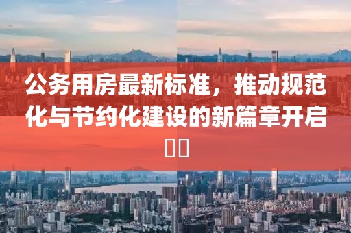公务用房最新标准，推动规范化与节约化建设的新篇章开启​​