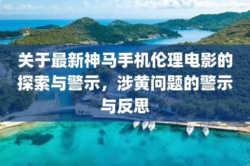 关于最新神马手机伦理电影的探索与警示，涉黄问题的警示与反思
