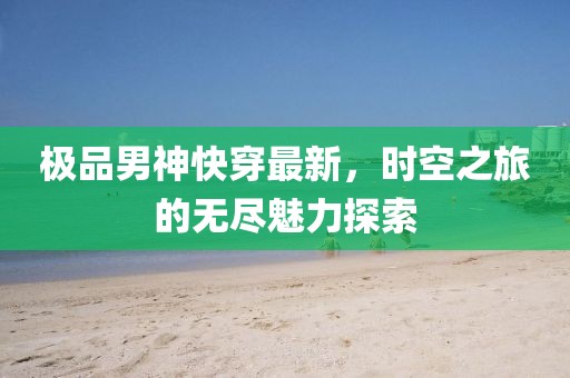 极品男神快穿最新，时空之旅的无尽魅力探索