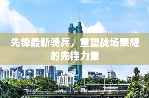 先锋最新骑兵，重塑战场荣耀的先锋力量