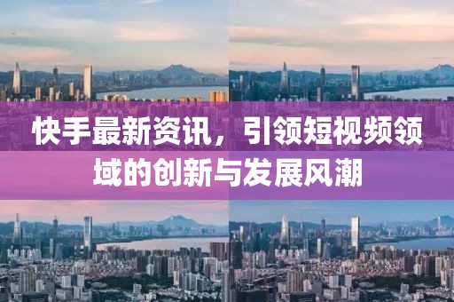 快手最新资讯，引领短视频领域的创新与发展风潮
