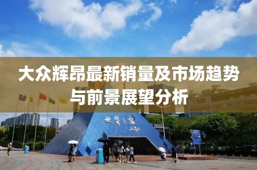 大众辉昂最新销量及市场趋势与前景展望分析