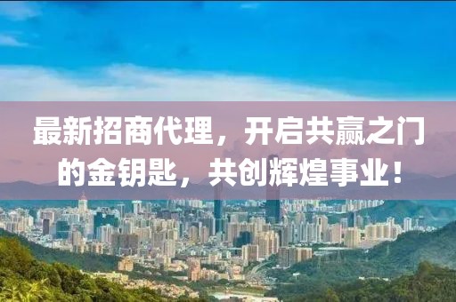 最新招商代理，开启共赢之门的金钥匙，共创辉煌事业！