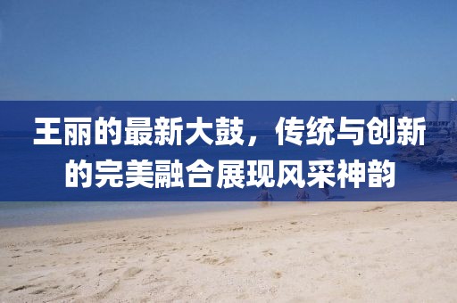 王丽的最新大鼓，传统与创新的完美融合展现风采神韵
