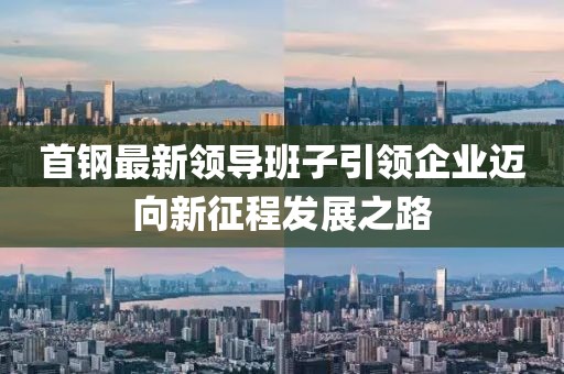 首钢最新领导班子引领企业迈向新征程发展之路