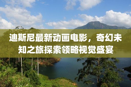 迪斯尼最新动画电影，奇幻未知之旅探索领略视觉盛宴