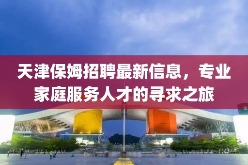 天津保姆招聘最新信息，专业家庭服务人才的寻求之旅