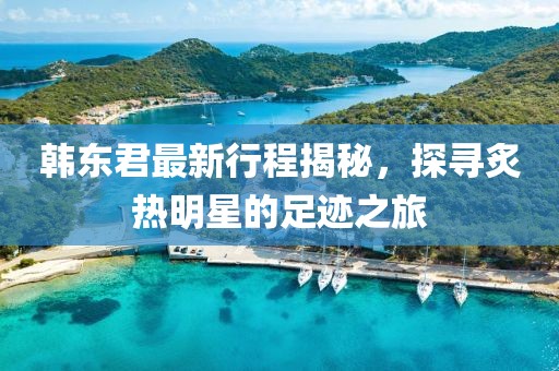 韩东君最新行程揭秘，探寻炙热明星的足迹之旅