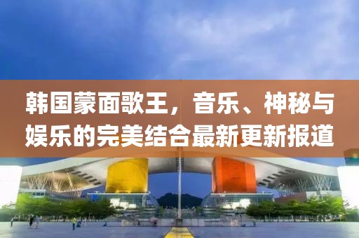 韩国蒙面歌王，音乐、神秘与娱乐的完美结合最新更新报道