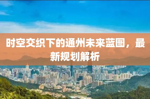 时空交织下的通州未来蓝图，最新规划解析