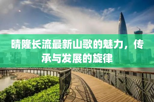 晴隆长流最新山歌的魅力，传承与发展的旋律