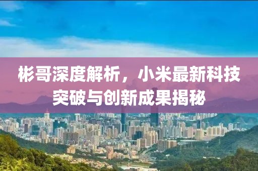 彬哥深度解析，小米最新科技突破与创新成果揭秘