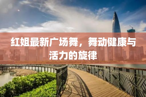 红姐最新广场舞，舞动健康与活力的旋律