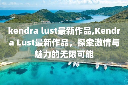 kendra lust最新作品,Kendra Lust最新作品，探索激情与魅力的无限可能