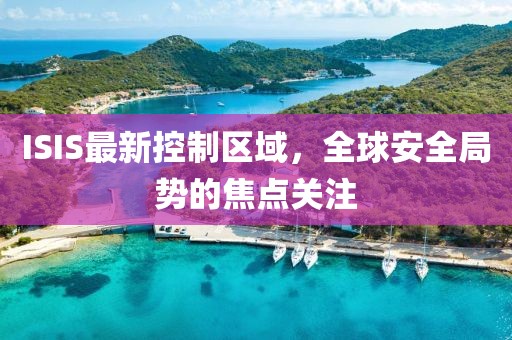 ISIS最新控制区域，全球安全局势的焦点关注