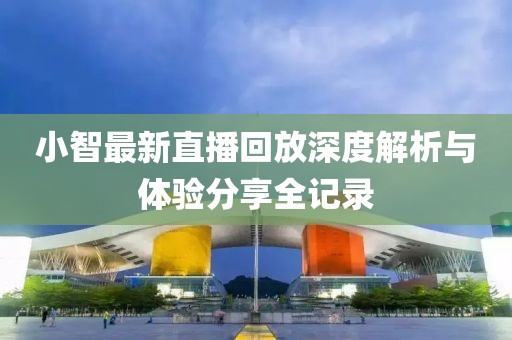 小智最新直播回放深度解析与体验分享全记录
