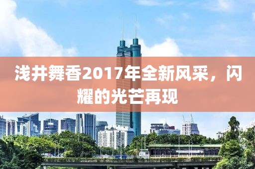 浅井舞香2017年全新风采，闪耀的光芒再现