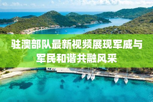驻澳部队最新视频展现军威与军民和谐共融风采