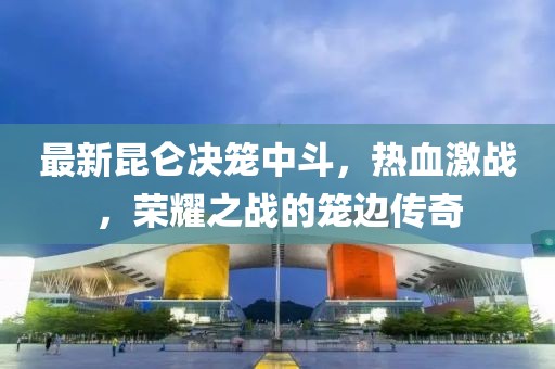 最新昆仑决笼中斗，热血激战，荣耀之战的笼边传奇