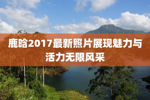 鹿晗2017最新照片展现魅力与活力无限风采