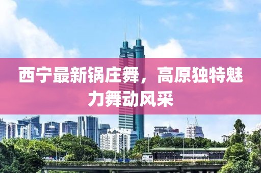 西宁最新锅庄舞，高原独特魅力舞动风采