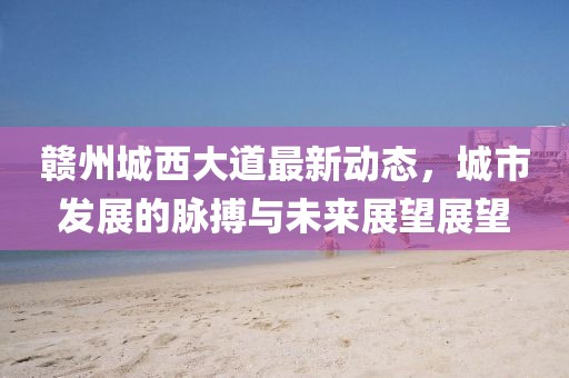 赣州城西大道最新动态，城市发展的脉搏与未来展望展望