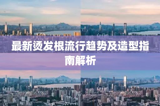 最新烫发根流行趋势及造型指南解析