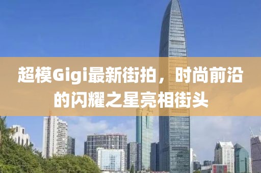 超模Gigi最新街拍，时尚前沿的闪耀之星亮相街头